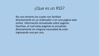 ¿Que es un RSS?
Rss son lectores los cuales nos facilitan
directamente en un ordenador o en una pagina web
online información actualizada sobre paginas
favoritas, el cual estas paginas se actualizan
directamente sin ninguna necesidad de estar
ingresando una por una.
 