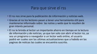 Para que sirve el rss
• El rss nos sirve para la publicación de información y noticias web.
• Gracias al rss los lectores pasan a tener una herramienta útil para
mantenerse informado sobre las notias y webs que le resulten de
gran interés personal.
• El rss le brinda al lector un importante ahorro en tiempo en la lectura
de información y de noticias, ya que tan solo con abrir el lector rss, ya
sea un programa o navegador o un lector web online, el usuario
podrá ver cuales son las ultimas actualizaciones que a habido en las
paginas de noticas las cuales se encuentra suscrito.
 