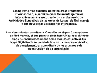 Las herramientas digitales permiten crear Programas
       informáticos que permiten crear fácilmente ejercicios
        interactivos para la Web, usado para el desarrollo de
  Actividades Educativas en las Áreas de Letras; de fácil manejo
             y con novedosas aplicaciones interactivas.


Las Herramientas permiten la Creación de Mapas Conceptuales,
  de fácil manejo, el que permite crear hipervínculos a diversos
    tipos de documentos (mapa como módulo educativo). Un
   Mapa Digitalizado se convierte hoy en un recurso motivador,
       de complemento al aprendizaje de los alumnos y de
                 construcción de su aprendizaje.
 