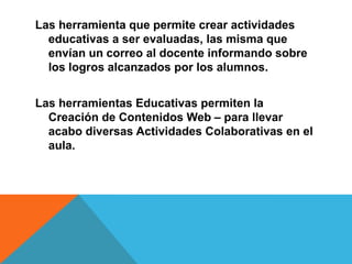 Las herramienta que permite crear actividades
  educativas a ser evaluadas, las misma que
  envían un correo al docente informando sobre
  los logros alcanzados por los alumnos.


Las herramientas Educativas permiten la
  Creación de Contenidos Web – para llevar
  acabo diversas Actividades Colaborativas en el
  aula.
 