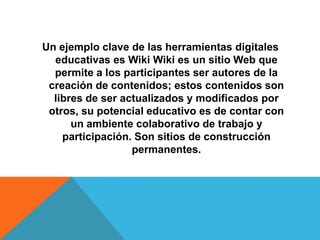 Un ejemplo clave de las herramientas digitales
  educativas es Wiki Wiki es un sitio Web que
  permite a los participantes ser autores de la
 creación de contenidos; estos contenidos son
  libres de ser actualizados y modificados por
 otros, su potencial educativo es de contar con
      un ambiente colaborativo de trabajo y
    participación. Son sitios de construcción
                  permanentes.
 