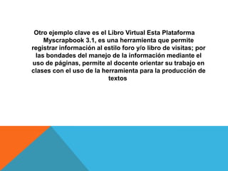 Otro ejemplo clave es el Libro Virtual Esta Plataforma
    Myscrapbook 3.1, es una herramienta que permite
registrar información al estilo foro y/o libro de visitas; por
 las bondades del manejo de la información mediante el
uso de páginas, permite al docente orientar su trabajo en
clases con el uso de la herramienta para la producción de
                          textos
 