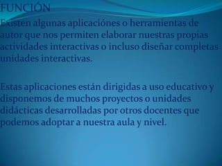 FUNCIÓN
Existen algunas aplicaciónes o herramientas de
autor que nos permiten elaborar nuestras propias
actividades interactivas o incluso diseñar completas
unidades interactivas.
Estas aplicaciones están dirigidas a uso educativo y
disponemos de muchos proyectos o unidades
didácticas desarrolladas por otros docentes que
podemos adoptar a nuestra aula y nivel.
 