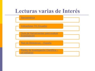 Lecturas varias de Interés
Iberoamérica
Indicadores TIC Ecuador
Guía de Herramientas para evaluar
Investigación
Red de Bibliotecas – España
Redes de Investigación Científica –
un esfuerzo
 