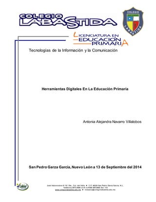 José Vasconcelos # 110 Ote., Col. del Valle  C.P. 66220 San Pedro Garza García, N.L.
Teléfonos 8073-0086 al 91 ó 01800 800-0660 Ext. 115
www.colegiolabastida.edu.mx  licbasica@colegiolabastida.edu.mx
Tecnologías de la Información y la Comunicación
Herramientas Digitales En La Educación Primaria
Antonia Alejandra Navarro Villalobos
San Pedro Garza García,Nuevo León a 13 de Septiembre del 2014
 
