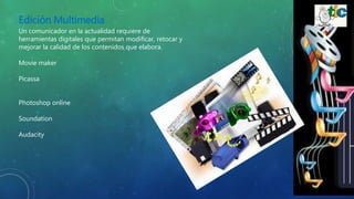Edición Multimedia
Un comunicador en la actualidad requiere de
herramientas digitales que permitan modificar, retocar y
mejorar la calidad de los contenidos que elabora.
Movie maker
Picassa
Photoshop online
Soundation
Audacity
 
