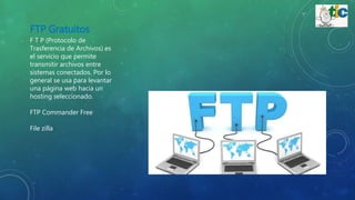 FTP Gratuitos
F T P (Protocolo de
Trasferencia de Archivos) es
el servicio que permite
transmitir archivos entre
sistemas conectados. Por lo
general se usa para levantar
una página web hacia un
hosting seleccionado.
FTP Commander Free
File zilla
 
