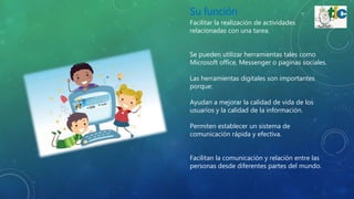 Su función
Facilitar la realización de actividades
relacionadas con una tarea.
Se pueden utilizar herramientas tales como
Microsoft office, Messenger o paginas sociales.
Las herramientas digitales son importantes
porque:
Ayudan a mejorar la calidad de vida de los
usuarios y la calidad de la información.
Permiten establecer un sistema de
comunicación rápida y efectiva.
Facilitan la comunicación y relación entre las
personas desde diferentes partes del mundo.
 