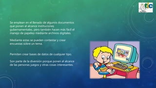 Se emplean en el llenado de algunos documentos
que ponen al alcance instituciones
gubernamentales, pero también hacen más fácil el
manejo de papeleo mediante archivos digitales.
Mediante estas se pueden contestar y crear
encuestas sobre un tema.
Permiten crear bases de datos de cualquier tipo.
Son parte de la diversión porque ponen al alcance
de las personas juegos y otras cosas interesantes.
 