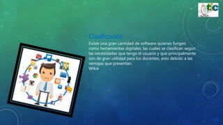 Clasificación
Existe una gran cantidad de software quienes fungen
como herramientas digitales, las cuales se clasifican según
las necesidades que tenga el usuario y que principalmente
son de gran utilidad para los docentes, esto debido a las
ventajas que presentan.
Wikia
 