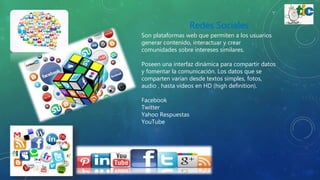 Redes Sociales
Son plataformas web que permiten a los usuarios
generar contenido, interactuar y crear
comunidades sobre intereses similares.
Poseen una interfaz dinámica para compartir datos
y fomentar la comunicación. Los datos que se
comparten varían desde textos simples, fotos,
audio , hasta videos en HD (high definition).
Facebook
Twitter
Yahoo Respuestas
YouTube
 