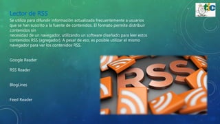 Lector de RSS
Se utiliza para difundir información actualizada frecuentemente a usuarios
que se han suscrito a la fuente de contenidos. El formato permite distribuir
contenidos sin
necesidad de un navegador, utilizando un software diseñado para leer estos
contenidos RSS (agregador). A pesar de eso, es posible utilizar el mismo
navegador para ver los contenidos RSS.
Google Reader
RSS Reader
BlogLines
Feed Reader
 