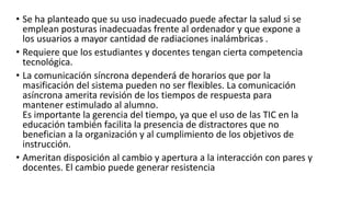 • Se ha planteado que su uso inadecuado puede afectar la salud si se
emplean posturas inadecuadas frente al ordenador y que expone a
los usuarios a mayor cantidad de radiaciones inalámbricas .
• Requiere que los estudiantes y docentes tengan cierta competencia
tecnológica.
• La comunicación síncrona dependerá de horarios que por la
masificación del sistema pueden no ser flexibles. La comunicación
asíncrona amerita revisión de los tiempos de respuesta para
mantener estimulado al alumno.
Es importante la gerencia del tiempo, ya que el uso de las TIC en la
educación también facilita la presencia de distractores que no
benefician a la organización y al cumplimiento de los objetivos de
instrucción.
• Ameritan disposición al cambio y apertura a la interacción con pares y
docentes. El cambio puede generar resistencia
 