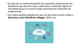 • Se trata de un sistema de gestión de contenido, básicamente una
plataforma que permite crear y administrar contenido digital sin
necesidad de que el usuario tenga conocimientos relevantes de
programación.
• Son todas aquellas plataformas que nos permiten escribir, editar y
diseminar, como WordPress, Blogger, Wikis, etc.
 