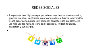 REDES SOCIALES
• Son plataformas digitales que permiten conectar con otros usuarios,
generar y replicar contenido, crear comunidades, buscar información
visual, crear comunidades de personas con intereses similares, etc.
Las mas usadas hasta la fecha son Facebook , twitter, YouTube,
Instagram y WhatsApp.
•
 