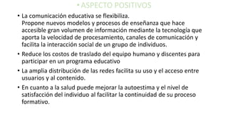 •ASPECTO POSITIVOS
• La comunicación educativa se flexibiliza.
Propone nuevos modelos y procesos de enseñanza que hace
accesible gran volumen de información mediante la tecnología que
aporta la velocidad de procesamiento, canales de comunicación y
facilita la interacción social de un grupo de individuos.
• Reduce los costos de traslado del equipo humano y discentes para
participar en un programa educativo
• La amplia distribución de las redes facilita su uso y el acceso entre
usuarios y al contenido.
• En cuanto a la salud puede mejorar la autoestima y el nivel de
satisfacción del individuo al facilitar la continuidad de su proceso
formativo.
 