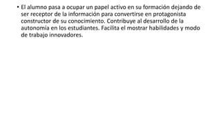 • El alumno pasa a ocupar un papel activo en su formación dejando de
ser receptor de la información para convertirse en protagonista
constructor de su conocimiento. Contribuye al desarrollo de la
autonomía en los estudiantes. Facilita el mostrar habilidades y modo
de trabajo innovadores.
 
