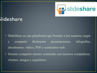 • SlideShare es una plataforma que Permite a los usuarios cargar
y compartir fácilmente presentaciones, infografías,
documentos, vídeos, PDF y seminarios web.
• Permite compartir nuestro contenido con nuestros compañeros,
clientes, amigos y seguidores.
 