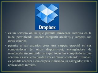 • es un servicio online que permite almacenar archivos en la
nube, permitiendo también compartir archivos y carpetas con
otros usuarios.
• permite a sus usuarios crear una carpeta especial en sus
computadoras (y otros dispositivos), encargándose de
mantenerla sincronizada para que todas las computadoras que
accedan a esa cuenta puedan ver el mismo contenido. También
es posible acceder a esa carpeta utilizando un navegador web o
aplicaciones móviles.
 