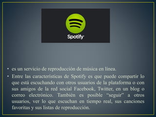 • es un servicio de reproducción de música en línea.
• Entre las características de Spotify es que puede compartir lo
que está escuchando con otros usuarios de la plataforma o con
sus amigos de la red social Facebook, Twitter, en un blog o
correo electrónico. También es posible “seguir” a otros
usuarios, ver lo que escuchan en tiempo real, sus canciones
favoritas y sus listas de reproducción.
 