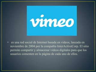 • es una red social de Internet basada en videos, lanzada en
noviembre de 2004 por la compañía InterActiveCorp. El sitio
permite compartir y almacenar videos digitales para que los
usuarios comenten en la página de cada uno de ellos.
 