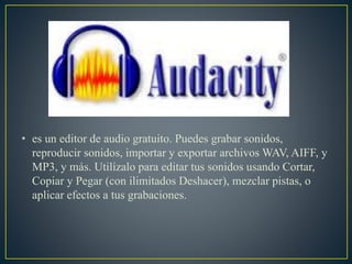 • es un editor de audio gratuito. Puedes grabar sonidos,
reproducir sonidos, importar y exportar archivos WAV, AIFF, y
MP3, y más. Utilízalo para editar tus sonidos usando Cortar,
Copiar y Pegar (con ilimitados Deshacer), mezclar pistas, o
aplicar efectos a tus grabaciones.
 