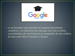 • es un buscador especializado en recuperar documentos
científicos y en identificar las citas que éstos han recibido,
convirtiéndose de esta forma en un competidor de otros índices
de citas como Web of Science o Scopus.
 