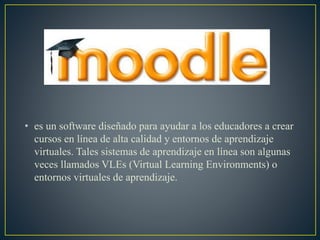 • es un software diseñado para ayudar a los educadores a crear
cursos en línea de alta calidad y entornos de aprendizaje
virtuales. Tales sistemas de aprendizaje en línea son algunas
veces llamados VLEs (Virtual Learning Environments) o
entornos virtuales de aprendizaje.
 