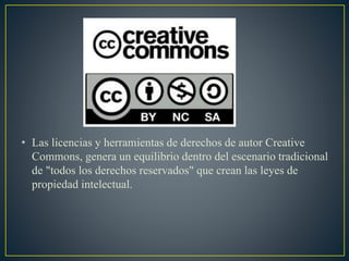 • Las licencias y herramientas de derechos de autor Creative
Commons, genera un equilibrio dentro del escenario tradicional
de "todos los derechos reservados" que crean las leyes de
propiedad intelectual.
 