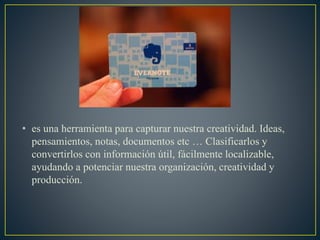 • es una herramienta para capturar nuestra creatividad. Ideas,
pensamientos, notas, documentos etc … Clasificarlos y
convertirlos con información útil, fácilmente localizable,
ayudando a potenciar nuestra organización, creatividad y
producción.
 