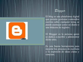 El blog es una plataforma digital
que permite gestionar contenidos
escritos sobre cualquier tema, se
puede asemejar como un diario o
una bitácora de registro.
El Blogger es la persona quien
se dedica a escribir y administrar
dicho sitio.
Es una buena herramienta para
mejorar los procesos de escritura
y la expresión de ideas claras y
concisas.
 
