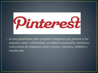 • es una plataforma para compartir imágenes que permite a los
usuarios crear y administrar, en tableros personales temáticos,
colecciones de imágenes como eventos, intereses, hobbies y
mucho más.
 