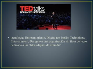• tecnología, Entretenimiento, Diseño (en inglés: Technology,
Entertainment, Design) es una organización sin fines de lucro
dedicada a las "Ideas dignas de difundir"
 
