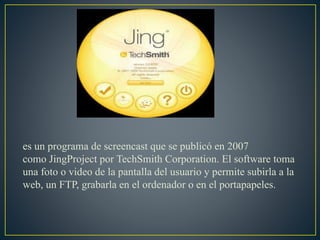 es un programa de screencast que se publicó en 2007
como JingProject por TechSmith Corporation. El software toma
una foto o video de la pantalla del usuario y permite subirla a la
web, un FTP, grabarla en el ordenador o en el portapapeles.
 