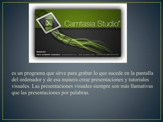 es un programa que sirve para grabar lo que sucede en la pantalla
del ordenador y de esa manera crear presentaciones y tutoriales
visuales. Las presentaciones visuales siempre son más llamativas
que las presentaciones por palabras.
 
