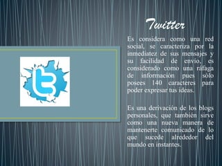 Es considera como una red
social, se caracteriza por la
inmediatez de sus mensajes y
su facilidad de envío, es
considerado como una ráfaga
de información pues sólo
posees 140 caracteres para
poder expresar tus ideas.
Es una derivación de los blogs
personales, que también sirve
como una nueva manera de
mantenerte comunicado de lo
que sucede alrededor del
mundo en instantes.
 