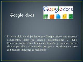 • Es el servicio de alojamiento que Google ofrece para nuestros
documentos, hojas de cálculo, presentaciones y PDFs.
Conviene conocer los límites de tamaño y número que el
sistema permite y así entender por qué en ocasiones un texto
con muchas imágenes es rechazado
 