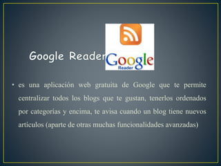 • es una aplicación web gratuita de Google que te permite
centralizar todos los blogs que te gustan, tenerlos ordenados
por categorías y encima, te avisa cuando un blog tiene nuevos
artículos (aparte de otras muchas funcionalidades avanzadas)
 