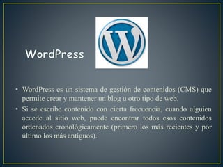 • WordPress es un sistema de gestión de contenidos (CMS) que
permite crear y mantener un blog u otro tipo de web.
• Si se escribe contenido con cierta frecuencia, cuando alguien
accede al sitio web, puede encontrar todos esos contenidos
ordenados cronológicamente (primero los más recientes y por
último los más antiguos).
 