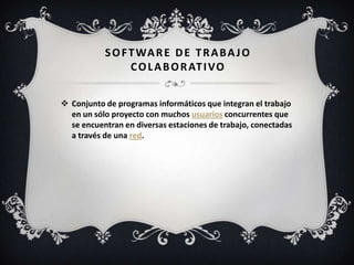 SOFTWARE DE TRABAJO
COLABORATIVO
 Conjunto de programas informáticos que integran el trabajo
en un sólo proyecto con muchos usuarios concurrentes que
se encuentran en diversas estaciones de trabajo, conectadas
a través de una red.
 