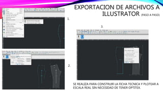 EXPORTACION DE ARCHIVOS A
ILLUSTRATOR (PASO A PASO)
1.
3.
2.
SE REALIZA PARA CONSTRUIR LA FICHA TECNICA Y PLOTEAR A
ESCALA REAL SIN NECESIDAD DE TENER OPTITEX.
 