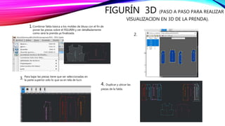 FIGURÍN 3D (PASO A PASO PARA REALIZAR
VISUALIZACION EN 3D DE LA PRENDA).
Combinar falda básica a los moldes de blusa con el fin de
poner las piezas sobre el FIGURIN y ver detalladamente
como será la prenda ya finalizada.
1.
2.
3. Para bajar las piezas tiene que ser seleccionadas en
la parte superior solo lo que va en tela de lucir.
4. Duplicar y ubicar las
piezas de la falda.
 