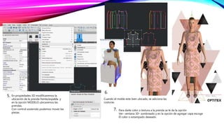 5. En propiedades 3D modificaremos la
ubicación de la prenda frente/espalda y
en la opción MODELO ubicaremos las
prendas.
Con control sostenido podemos mover las
piezas.
6.
Cuando el molde este bien ubicado, se adiciona las
costuras.
7. Para darle color o textura a la prenda se le da la opción
Ver- ventana 3D- sombreado y en la opción de agregar capa escoge
El color o estampado deseado.
 