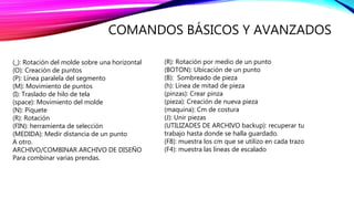 COMANDOS BÁSICOS Y AVANZADOS
(R): Rotación por medio de un punto
(BOTON): Ubicación de un punto
(B): Sombreado de pieza
(h): Línea de mitad de pieza
(pinzas): Crear pinza
(pieza): Creación de nueva pieza
(maquina): Cm de costura
(J): Unir piezas
(UTILIZADES DE ARCHIVO backup): recuperar tu
trabajo hasta donde se halla guardado.
(F8): muestra los cm que se utilizo en cada trazo
(F4): muestra las líneas de escalado
(_): Rotación del molde sobre una horizontal
(O): Creación de puntos
(P): Línea paralela del segmento
(M): Movimiento de puntos
(I): Traslado de hilo de tela
(space): Movimiento del molde
(N): Piquete
(R): Rotación
(FIN): herramienta de selección
(MEDIDA): Medir distancia de un punto
A otro.
ARCHIVO/COMBINAR ARCHIVO DE DISEÑO
Para combinar varias prendas.
 