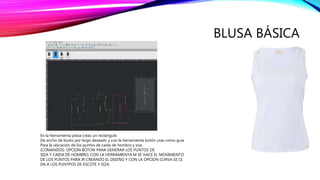 BLUSA BÁSICA
En la herramienta pieza creas un rectángulo
De ancho de busto por largo deseado y con la herramienta botón usas como guía
Para la ubicación de los puntos de caída de hombro y sisa.
(COMANDOS: OPCION BOTON PARA GENERAR LOS PUNTOS DE
SIZA Y CAIDA DE HOMBRO, CON LA HERRAMIENTA M SE HACE EL MOVIMIENTO
DE LOS PUNTOS PARA IR CREANDO EL DISEÑO Y CON LA OPCION CURVA SE LE
DA A LOS PUNTPOS DE ESCOTE Y SIZA.
 