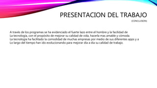 PRESENTACION DEL TRABAJO
(CONCLUSION)
A través de los programas se ha evidenciado el fuerte lazo entre el hombre y la facilidad de
La tecnología, con el propósito de mejorar su calidad de vida, hacerla mas amable y cómoda.
La tecnología ha facilitado la comodidad de muchas empresas por medio de sus diferentes apps y a
Lo largo del tiempo han ido evolucionando para mejorar día a día su calidad de trabajo.
 