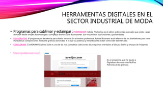 HERRAMIENTAS DIGITALES EN EL
SECTOR INDUSTRIAL DE MODA
• Programas para sublimar y estampar :PHOTOSHOP: Adobe Photoshop es el editor gráfico más avanzado que existe, capaz
de hacer desde simples fotomontajes a complejos diseños 3D e ilustraciones. Son muchísimas sus funciones y posibilidades.
• ILLUSTRATOR: El programa por excelencia para diseño vectorial. En el ámbito profesional, Adobe Illustrator es el referente de los diseñadores para crear
maravillosas composiciones mediante gráficos vectoriales. Y es que su potencia y versatilidad lo avalan como líder del mercado.
• CORELDRAW: CorelDRAW Graphics Suite es una de las más completas colecciones de programas orientados al dibujo, diseño y retoque de imágenes.
• https://yoelijocoser.com/
Es un programa que me ayuda a
Digitalizar de modo mas fácil los
Patrones de las prendas.
 