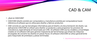 CAD & CAM
• ¿Qué es CAD/CAM?
• CAD/CAM (diseño asistido por computadora y manufactura asistida por computadora) hacen
referencia al software que se utiliza para diseñar y fabricar productos.
• CAD consiste en usar las tecnologías informáticas para el diseño y la documentación de diseño. Las
aplicaciones CAD/CAM se utilizan para diseñar un producto y para programar los procesos de
manufactura, especialmente el mecanizado por CNC. El software CAM usa los modelos y ensamblajes
creados en el software CAD para generar trayectorias de herramientas que dirijan las máquinas
encargadas de convertir los diseños en piezas físicas. El software CAD/CAM se utiliza generalmente
para maquinado de prototipos y piezas terminadas
• https://latinoamerica.autodesk.com/solutions/cad-cam
 