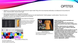 OPTITEX
• Optitex es un programa de diseño de patrones de origen Israelí. Muy útil en las empresas dedicadas a la elaboración de prendas de
vestir, industria textil, industria del hogar.
• Este programa presenta los siguientes productos:
3D digitizer: Permite ver sus diseños en pantalla mientras los está digitalizando. Puede agregar o quitar piezas. Trazo de curvas
perfectas. El patrón que trabaja lo puede ver en el maniquí.
Grade: Escalado manual y automático con
excelente precisión.
Marker: Realiza planos de corte de forma
automática y precisa lo que reduce el desperdicio
de tela.
Modulate: Usted introduce las medidas de
hombro, busto, cintura y caderas y desarrolla
modelos a su gusto.
3D Runway: Incluye maniquí virtuales con mas de
65 medidas diferentes que modelan la prenda
mostrando el modelo como se verá en forma real.
Optitex sistema completo de diseño textil
software completo ingreso de molderia,
patronaje completo y tizador con todo el
hardware que incluye computadora ,monitor,
scanner, digitalizador, y plotter
SOLUCCIÓN DE PRODUCTOS
SOLUCCIÓN 3D
Se componen de toda una colección de
aplicaciones que crean prendas y accesorios en
3D con calidad de fotografía.
Una solución integral para
Aumentar la diferencia en la sala
De corte y reducir los costos en tela
SOLUCCION DE PATRONAJE
Es el paquete necesario y complementario
para la solución a todos los problemas
de patrón, además esta ajustada a las
nuevas necesidades de la industria
de confección.
 