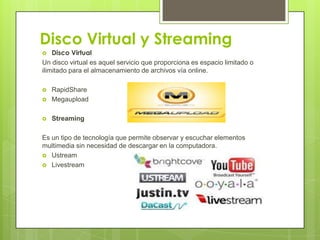 Disco Virtual y Streaming
 Disco Virtual
Un disco virtual es aquel servicio que proporciona es espacio limitado o
ilimitado para el almacenamiento de archivos vía online.
 RapidShare
 Megaupload
 Streaming
Es un tipo de tecnología que permite observar y escuchar elementos
multimedia sin necesidad de descargar en la computadora.
 Ustream
 Livestream
 